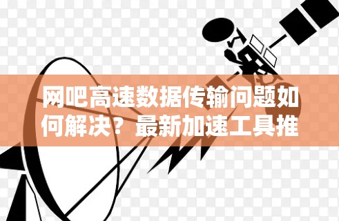 网吧高速数据传输问题如何解决?最新加速工具推荐及优化策略 网吧高速数据传输问题如何解决?最新加速工具推荐及优化策略
