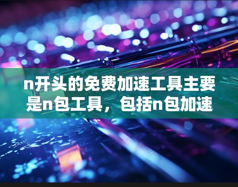 n开头的免费加速工具主要是n包工具,包括n包加速器、n包工具和n包流量工具等。这些工具提供免费的流量或数据包加速服务,帮助用户更快地获取和发送资源。以下是它们的主要特点和适用场景 n开头的免费加速工具主要是n包工具,包括n包加速器、n包工具和n包流量工具等。这些工具提供免费的流量或数据包加速服务,帮助用户更快地获取和发送资源。以下是它们的主要特点和适用场景