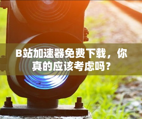 B站加速器免费下载,你真的应该考虑吗? B站加速器免费下载,你真的应该考虑吗?