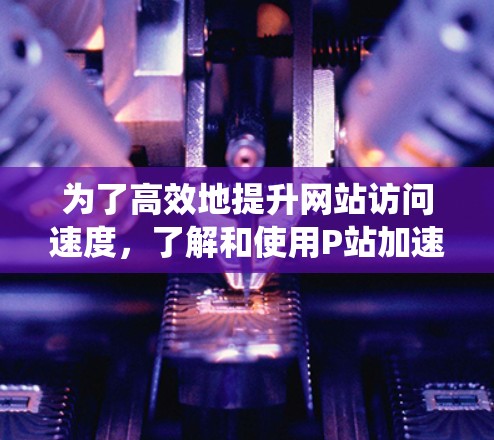 为了高效地提升网站访问速度,了解和使用P站加速器是一个关键步骤。以下是一个系统化的指南,帮助你更好地利用P站加速器 为了高效地提升网站访问速度,了解和使用P站加速器是一个关键步骤。以下是一个系统化的指南,帮助你更好地利用P站加速器