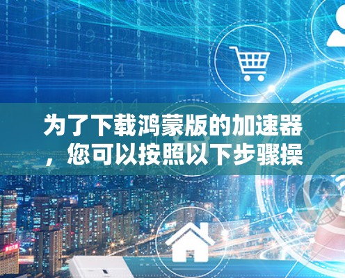为了下载鸿蒙版的加速器,您可以按照以下步骤操作 为了下载鸿蒙版的加速器,您可以按照以下步骤操作
