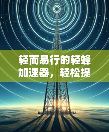轻而易行的轻蜂加速器,轻松提升电脑性能的新工具 轻而易行的轻蜂加速器,轻松提升电脑性能的新工具