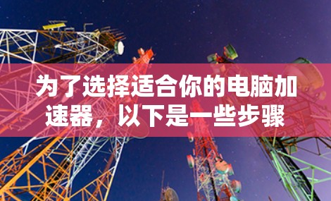 为了选择适合你的电脑加速器,以下是一些步骤和建议 为了选择适合你的电脑加速器,以下是一些步骤和建议