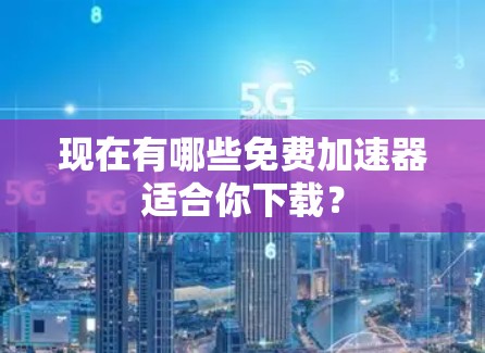 现在有哪些免费加速器适合你下载? 现在有哪些免费加速器适合你下载?