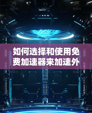 如何选择和使用免费加速器来加速外国网站 如何选择和使用免费加速器来加速外国网站