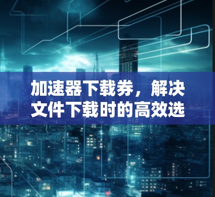 加速器下载券,解决文件下载时的高效选择! 加速器下载券,解决文件下载时的高效选择!