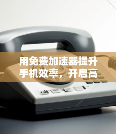 用免费加速器提升手机效率,开启高效办公新范式 用免费加速器提升手机效率,开启高效办公新范式