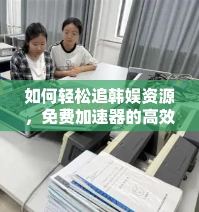 如何轻松追韩娱资源,免费加速器的高效使用方法 如何轻松追韩娱资源,免费加速器的高效使用方法