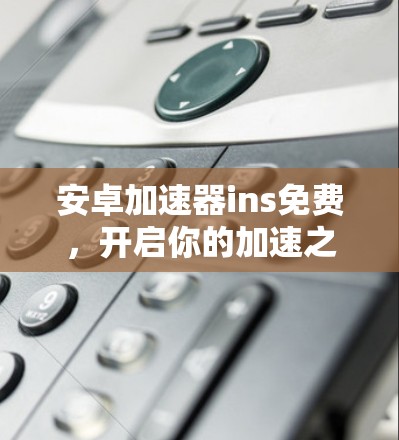 安卓加速器ins免费,开启你的加速之旅 安卓加速器ins免费,开启你的加速之旅