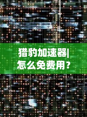 猎豹加速器|怎么免费用?这些限制你真的能解决吗? 猎豹加速器|怎么免费用?这些限制你真的能解决吗?