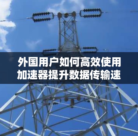 外国用户如何高效使用加速器提升数据传输速度?从原理到实践的全面解析 外国用户如何高效使用加速器提升数据传输速度?从原理到实践的全面解析