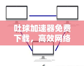 吐球加速器免费下载,高效网络连接的必备工具 吐球加速器免费下载,高效网络连接的必备工具