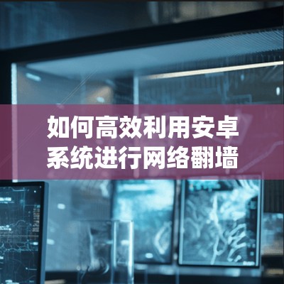 如何高效利用安卓系统进行网络翻墙并下载软件,解决下载难题的技巧 如何高效利用安卓系统进行网络翻墙并下载软件,解决下载难题的技巧