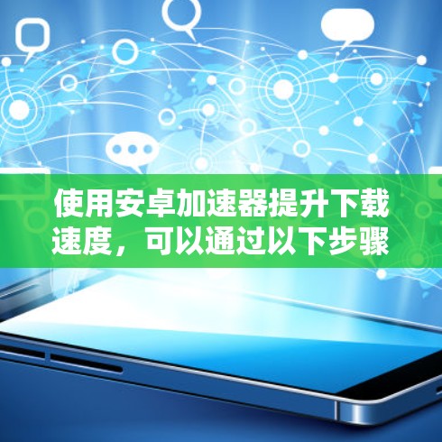 使用安卓加速器提升下载速度,可以通过以下步骤进行 使用安卓加速器提升下载速度,可以通过以下步骤进行