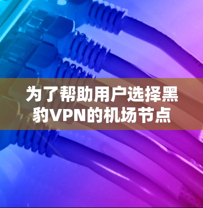 为了帮助用户选择黑豹VPN的机场节点和稳定服务器，以下是详细的推荐信息