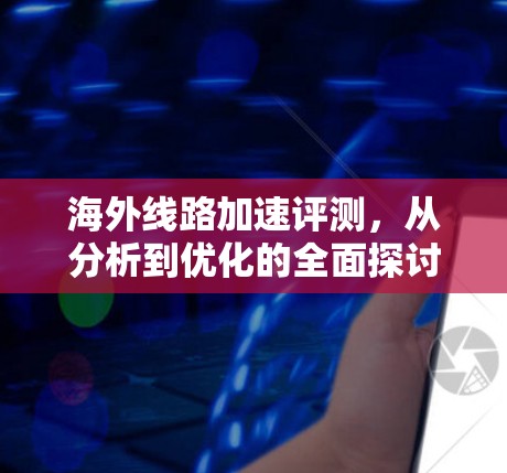 海外线路加速评测,从分析到优化的全面探讨 海外线路加速评测,从分析到优化的全面探讨
