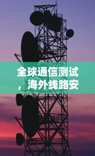 全球通信测试，海外线路安全与效率优化