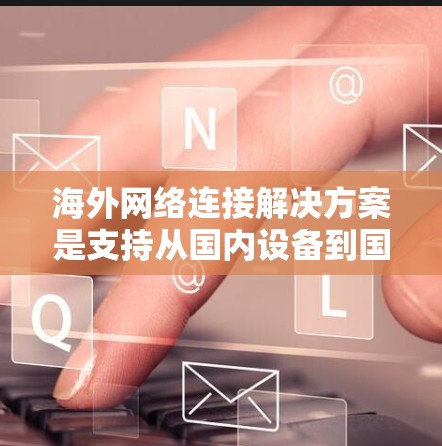 海外网络连接解决方案是支持从国内设备到国外服务器或设备之间的通信，涉及多个技术领域。以下是对该主题的详细总结