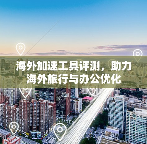 海外加速工具评测，助力海外旅行与办公优化
