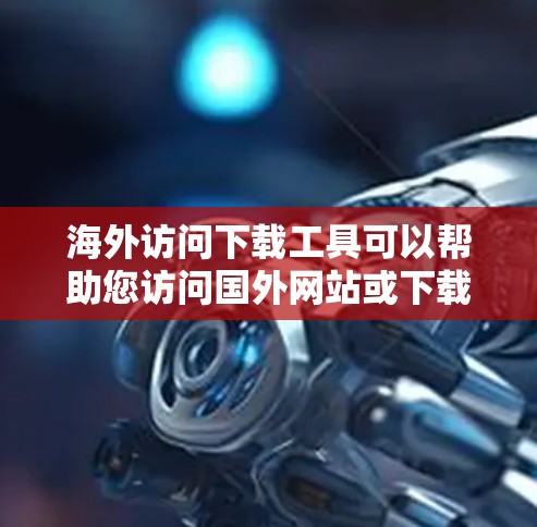 海外访问下载工具可以帮助您访问国外网站或下载资源。以下是一些常用的下载工具