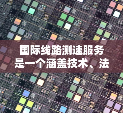 国际线路测速服务是一个涵盖技术、法规和管理的领域，旨在确保网络流量的安全和合规。以下是对该领域的详细总结