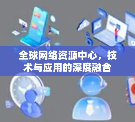 全球网络资源中心，技术与应用的深度融合