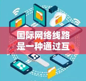 国际网络线路是一种通过互联网连接国内用户和国际地区的通信方式,广泛应用于全球范围内的移动互联网。以下是对国际网络线路的详细介绍