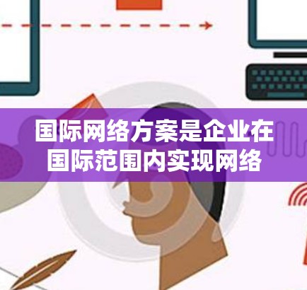 国际网络方案是企业在国际范围内实现网络连接和通信的重要策略。以下是一个详细的国际网络方案介绍