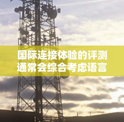 国际连接体验的评测通常会综合考虑语言能力、时区、沟通方式、网络环境和社交功能等多个方面。以下是一个综合性的评测框架，供你参考