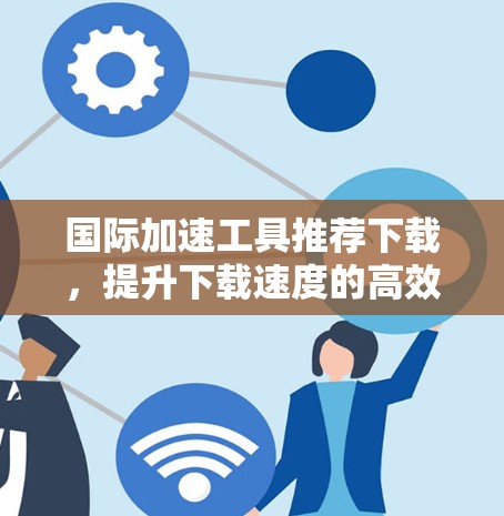 国际加速工具推荐下载，提升下载速度的高效选择
