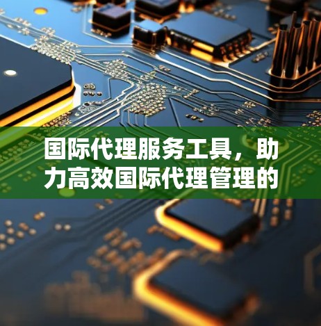国际代理服务工具，助力高效国际代理管理的探索与实践
