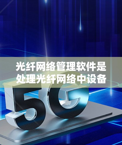 光纤网络管理软件是处理光纤网络中设备、参数和流量管理的关键工具，主要包括PLM、ETR和ETC等。以下是对这些软件的详细总结