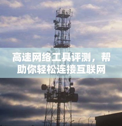 高速网络工具评测,帮助你轻松连接互联网 高速网络工具评测,帮助你轻松连接互联网