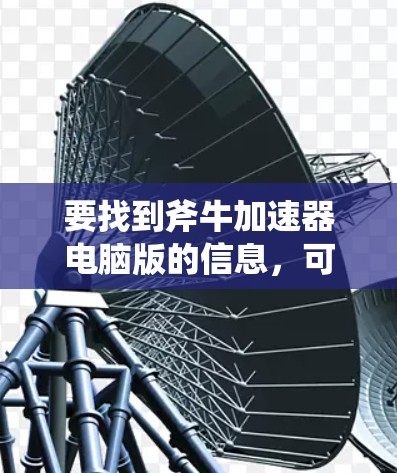 要找到斧牛加速器电脑版的信息,可以按照以下步骤进行 要找到斧牛加速器电脑版的信息,可以按照以下步骤进行