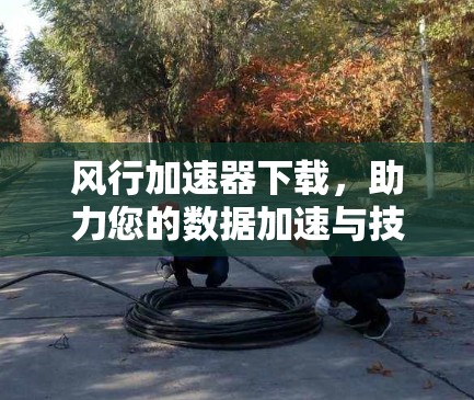 风行加速器下载,助力您的数据加速与技术升级 风行加速器下载,助力您的数据加速与技术升级