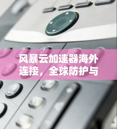 风暴云加速器海外连接，全球防护与本地优化的完美结合