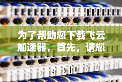 为了帮助您下载飞云加速器，首先，请您确认以下几点信息
