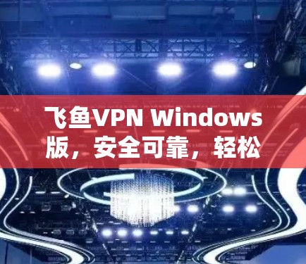 飞鱼VPN Windows版,安全可靠,轻松连接国际互联网 飞鱼VPN Windows版,安全可靠,轻松连接国际互联网