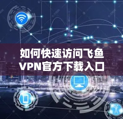 如何快速访问飞鱼VPN官方下载入口？安全使用步骤揭露