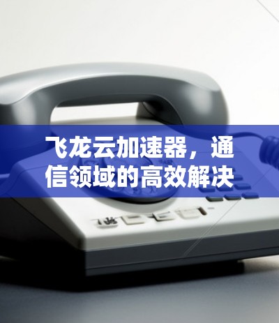 飞龙云加速器,通信领域的高效解决方案 飞龙云加速器,通信领域的高效解决方案