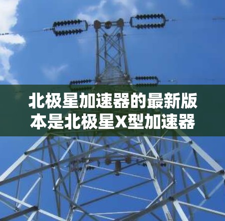 北极星加速器的最新版本是北极星X型加速器,该设备由中国科大讯飞公司开发。以下是其最新版本的关键信息 北极星加速器的最新版本是北极星X型加速器,该设备由中国科大讯飞公司开发。以下是其最新版本的关键信息
