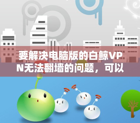 要解决电脑版的白鲸VPN无法翻墙的问题,可以按照以下步骤进行 要解决电脑版的白鲸VPN无法翻墙的问题,可以按照以下步骤进行
