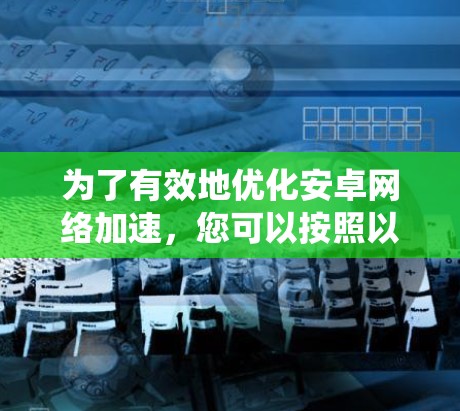 为了有效地优化安卓网络加速，您可以按照以下步骤进行系统性研究和选择