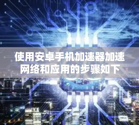 使用安卓手机加速器加速网络和应用的步骤如下 使用安卓手机加速器加速网络和应用的步骤如下