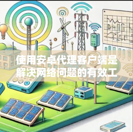 使用安卓代理客户端是解决网络问题的有效工具，通过以下步骤可以详细操作和学习
