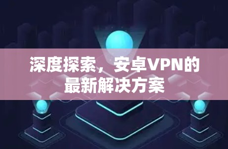 深度探索,安卓VPN的最新解决方案 深度探索,安卓VPN的最新解决方案
