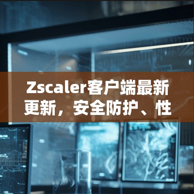 Zscaler客户端最新更新，安全防护、性能提升与功能革新